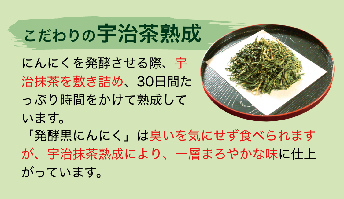 こだわりの宇治茶熟成|にんにくを発酵させる際、宇治抹茶を敷き詰め、30日間たっぷり時間をかけて熟成しています。「発酵黒にんにく」は臭いを気にせず食べられますが、宇治抹茶熟成により、一層まろやかな味に仕上がっています。