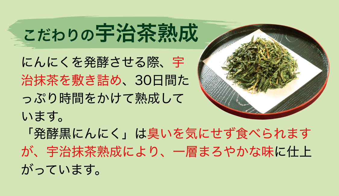 こだわりの宇治茶熟成｜にんにくを発酵させる際、宇治抹茶を敷き詰め、30日間たっぷり時間をかけて熟成しています。「発酵黒にんにく」は臭いを気にせず食べられますが、宇治抹茶熟成により、一層まろやかな味に仕上がっています。